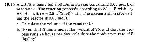 10.15 A CSTR is being fed a 50 L/min stream containing 0.08 mol/L of
reactant A. The reaction proceeds according to 2A → B with -A
= k [A]³, with k = 2.5 L²/(mol)2-min. The concentration of A exit-
ing the reactor is 0.03 mol/L.
a. Calculate the volume of the reactor (L).
b. Given that B has a molecular weight of 75, and that the pro-
cess runs 24 hours per day, calculate the production rate of B
(kg/day).