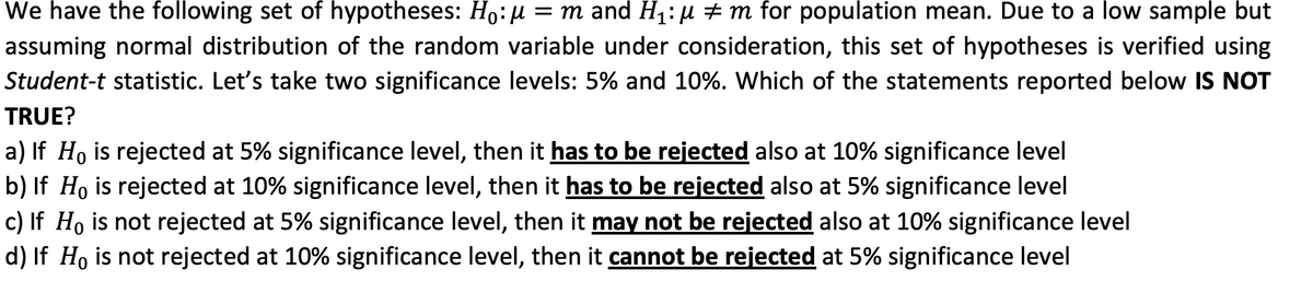 We have the following set of hypotheses: Ho:µ = m and H1:µ ± m for population mean. Due to a low sample but
assuming normal distribution of the random variable under consideration, this set of hypotheses is verified using
Student-t statistic. Let's take two significance levels: 5% and 10%. Which of the statements reported below IS NOT
TRUE?
a) If Ho is rejected at 5% significance level, then it has to be rejected also at 10% significance level
b) If Ho is rejected at 10% significance level, then it has to be rejected also at 5% significance level
c) If Ho is not rejected at 5% significance level, then it may not be rejected also at 10% significance level
d) If Ho is not rejected at 10% significance level, then it cannot be rejected at 5% significance level
