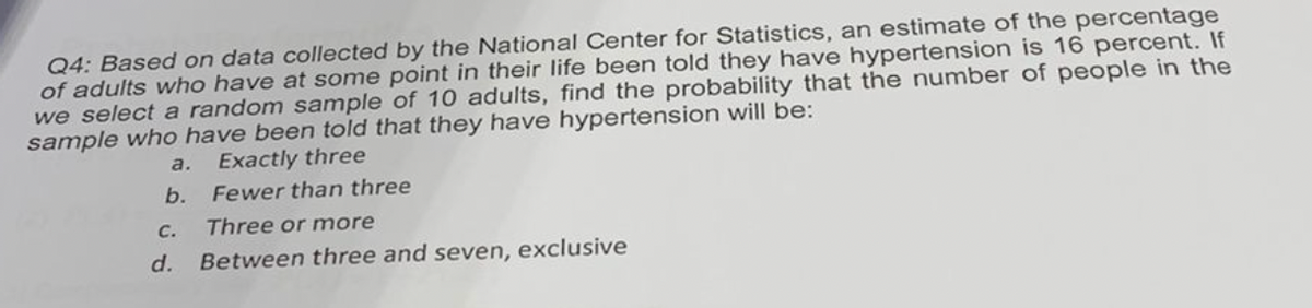 Q4: Based on data collected by the National Center for Statistics, an estimate of the percentage
of adults who have at some point in their life been told they have hypertension is 16 percent. If
we select a random sample of 10 adults, find the probability that the number of people in the
sample who have been told that they have hypertension will be:
a.
Exactly three
b.
Fewer than three
с.
Three or more
d.
Between three and seven, exclusive
