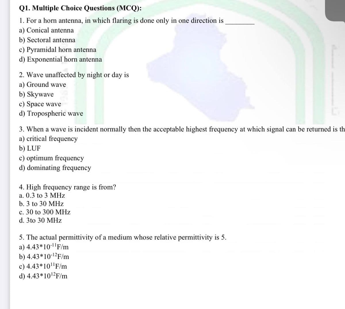 Q1. Multiple Choice Questions (MCQ):
1. For a horn antenna, in which flaring is done only in one direction is
a) Conical antenna
b) Sectoral antenna
c) Pyramidal horn antenna
d) Exponential horn antenna
2. Wave unaffected by night or day is
a) Ground wave
b) Skywave
c) Space wave
d) Tropospheric wave
3. When a wave is incident normally then the acceptable highest frequency at which signal can be returned is th
a) critical frequency
b) LUF
c) optimum frequency
d) dominating frequency
4. High frequency range is from?
a. 0.3 to 3 MHz
b. 3 to 30 MHz
c. 30 to 300 MHz
d. 3to 30 MHz
5. The actual permittivity of a medium whose relative permittivity is 5.
a) 4.43*10-¹¹F/m
b) 4.43*10-¹2F/m
c) 4.43*10¹1¹F/m
d) 4.43*10¹2F/m