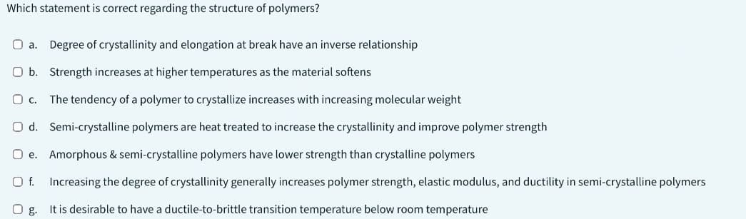 Which statement is correct regarding the structure of polymers?
O a. Degree of crystallinity and elongation at break have an inverse relationship
O b. Strength increases at higher temperatures as the material softens
O c. The tendency of a polymer to crystallize increases with increasing molecular weight
Semi-crystalline polymers are heat treated to increase the crystallinity and improve polymer strength
Amorphous & semi-crystalline polymers have lower strength than crystalline polymers
Increasing the degree of crystallinity generally increases polymer strength, elastic modulus, and ductility in semi-crystalline polymers
O g.
It is desirable to have a ductile-to-brittle transition temperature below room temperature
O d.
Oe.
O f.