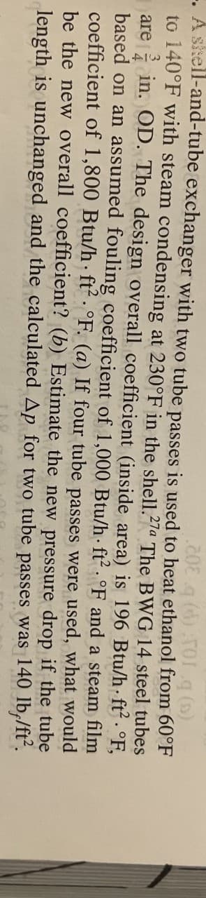-. A skell-and-tube exchanger with two tube passes is used to heat ethanol from 60°F
to 140°F with steam condensing at 230°F in the shell.27a The BWG 14 steel tubes
are in. OD. The design overall coefficient (inside area) is 196 Btu/h- ft. °F,
based on an assumed fouling coefficient of 1,000 Btu/h· ft² · °F and a steam film
coefficient of 1,800 Btu/h ft2. °F. (a) If four tube passes were used, what would
be the new overall coefficient? (b) Estimate the new pressure drop if the tube
length is unchanged and the calculated Ap for two tube passes was 140 lb,/ft.
