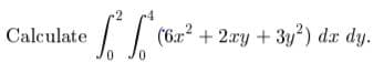 ### Double Integral Calculation

Calculate the double integral:

\[ \int_{0}^{2} \int_{0}^{4} (6x^2 + 2xy + 3y^2) \, dx \, dy \]

This integral requires evaluating the inner integral with respect to \(x\) first, followed by the outer integral with respect to \(y\). The given integral represents the volume under the surface \(z = 6x^2 + 2xy + 3y^2\) over the rectangular region \( [0, 4] \times [0, 2] \) in the \(xy\)-plane.