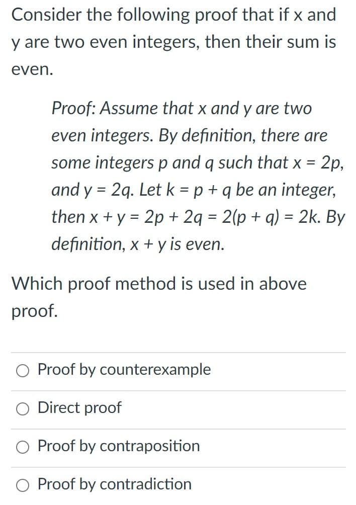 **Title:** Proof That Sum of Two Even Integers is Even

**Concept:**
Consider the following proof that if \( x \) and \( y \) are two even integers, then their sum is even.

**Proof:**
Assume that \( x \) and \( y \) are two even integers. By definition, there are some integers \( p \) and \( q \) such that \( x = 2p \), and \( y = 2q \). Let \( k = p + q \) be an integer, then 

\[ x + y = 2p + 2q = 2(p + q) = 2k. \]

By definition, \( x + y \) is even.

**Question:**
Which proof method is used in the above proof?

- ○ Proof by counterexample
- ○ Direct proof
- ○ Proof by contraposition
- ○ Proof by contradiction