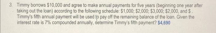 3. Timmy borrows $10,000 and agree to make annual payments for five years (beginning one year after
taking out the loan) according to the following schedule: $1,000; $2,000; $3,000; $2,000, and $.
Timmy's fifth annual payment will be used to pay off the remaining balance of the loan. Given the
interest rate is 7% compounded annually, determine Timmy's fifth payment? $4,690