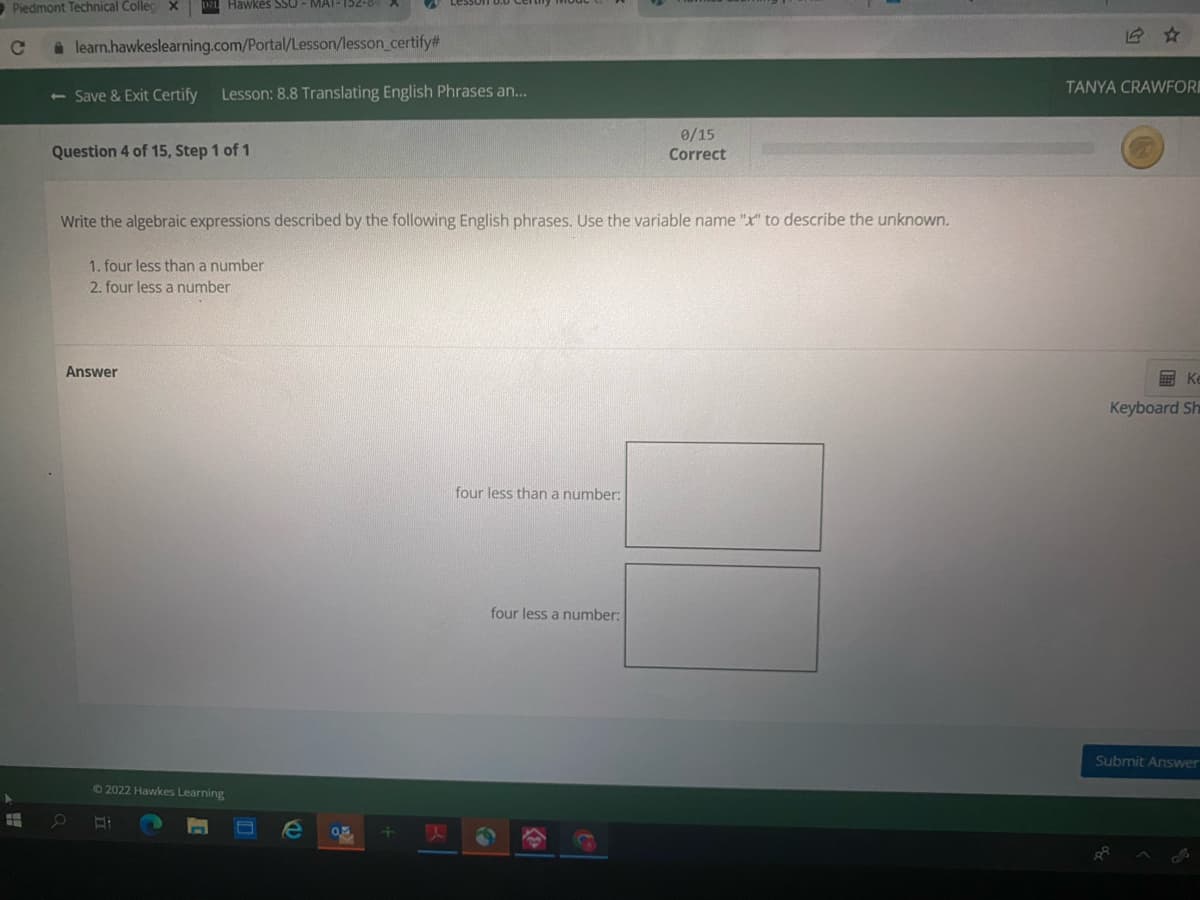 Piedmont Technical Collec ×
Hawkes SSO- MAT-152-8
A learn.hawkeslearning.com/Portal/Lesson/lesson_certify#
TANYA CRAWFORI
<- Save & Exit Certify
Lesson: 8.8 Translating English Phrases an..
0/15
Question 4 of 15, Step 1 of 1
Correct
Write the algebraic expressions described by the following English phrases. Use the variable name "x" to describe the unknown.
1. four less thana number
2. four less a number
Answer
画 K
Keyboard Sh
four less than a number:
four less a number:
Submit Answer
62022 Hawkes Learning
