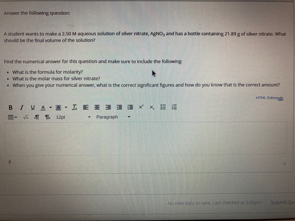 Answer the following question:
A student wants to make a 2.50 M aqueous solution of silver nitrate, AgNO, and has a bottle containing 21.89 g of silver nitrate. What
should be the final volume of the solution?
Find the numerical answer for this question and make sure to include the following:
• What is the formula for molarity?
• What is the molar mass for silver nitrate?
• When you give your numerical answer, what is the correct significant figures and how do you know that is the correct amount?
HTML Editor
- A
I E E E E E X
囲- V Th 12pt
Paragraph
No new data to save. Last checked at 2:02pm
Submit Qu
II
!!!
