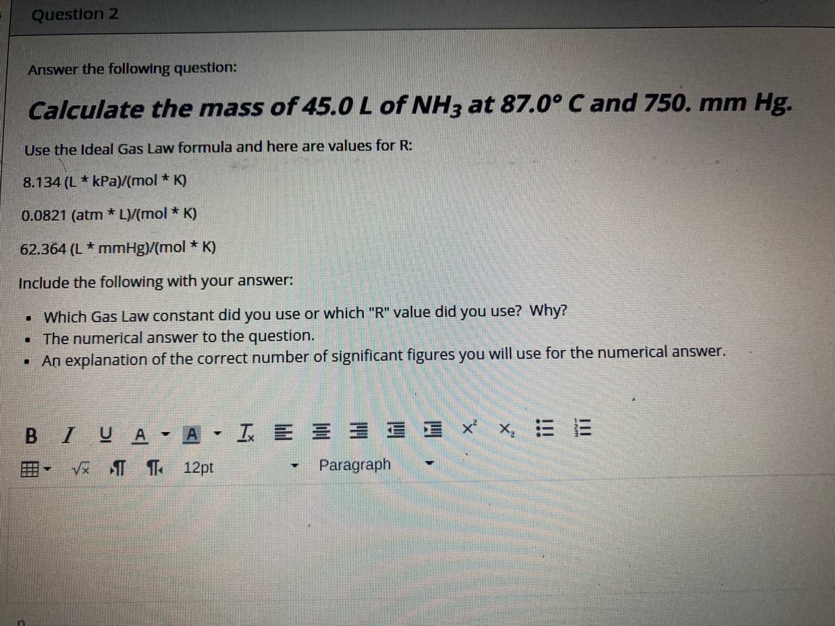 Questlon 2
Answer the following question:
Calculate the mass of 45.0 L of NH3 at 87.0° C and 750. mm Hg.
Use the Ideal Gas Law formula and here are values for R:
8.134 (L* kPa)/(mol * K)
0.0821 (atm * L)/(mol * K)
62.364 (L * mmHg)/(mol * K)
Include the following with your answer:
Which Gas Law constant did you use or which "R" value did you use? Why?
• The numerical answer to the question.
• An explanation of the correct number of significant figures you will use for the numerical answer.
B IUA-A-IE 三ヨ三 x x E E
田
Ve T T 12pt
Paragraph
