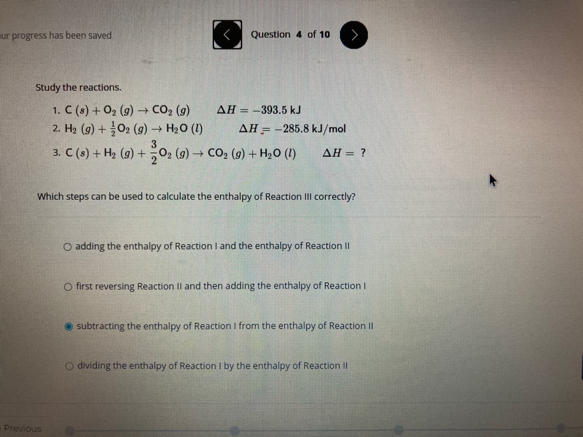 ur progress has been saved
Question 4 of 10
Study the reactions.
1. C (s) + O2 (g) → CO, (g)
2. H2 (9) +02 (g) → H20 (1)
AH = –393.5 kJ
AH = -285.8 kJ/mol
3
3. C (s) + H2 (g) +
202 (9) → CO, (g) + H2O (1)
ΔΗ?
Which steps can be used to calculate the enthalpy of Reaction III correctly?
O adding the enthalpy of Reaction I and the enthalpy of Reaction II
O first reversing Reaction Il and then adding the enthalpy of Reaction l
O subtracting the enthalpy of Reaction I from the enthalpy of Reaction II
O dividing the enthalpy of Reaction I by the enthalpy of Reaction II
Previous
