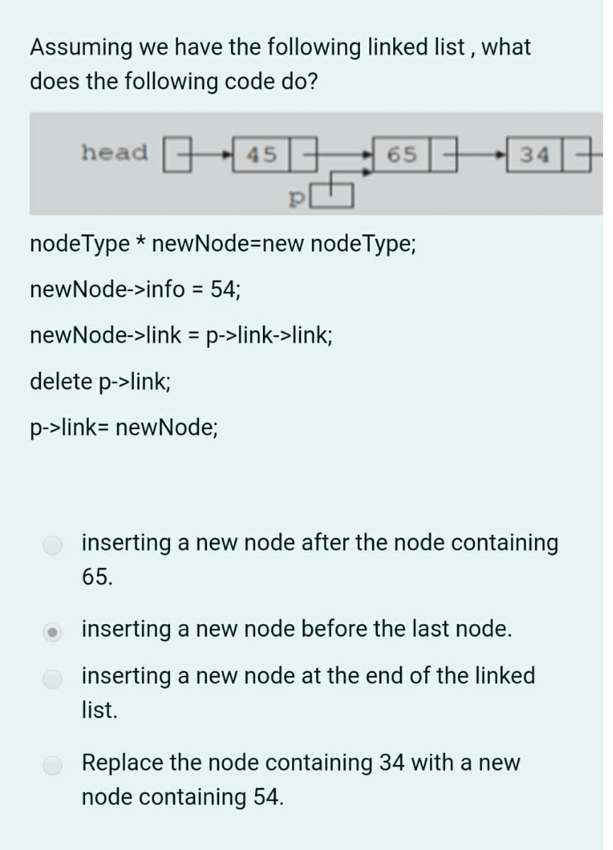 Assuming we have the following linked list, what
does the following code do?
head 45 ,
65 -
34
nodeType * newNode=new nodeType;
newNode->info = 54;
newNode->link = p->link->link;
delete p->link;
p->link= newNode;
inserting a new node after the node containing
65.
inserting a new node before the last node.
inserting a new node at the end of the linked
list.
Replace the node containing 34 with a new
node containing 54.
