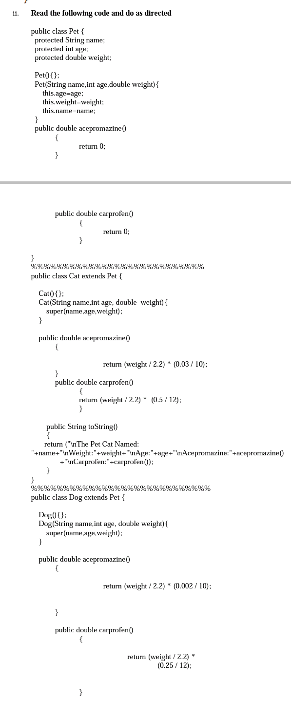 ii.
Read the following code and do as directed
public class Pet {
protected String name;
protected int age;
protected double weight;
Pet0{};
Pet(String name,int age,double weight){
this.age=age;
this.weight=weight;
this.name=name;
}
public double acepromazine()
return 0;
}
public double carprofen()
{
return 0;
}
}
%%%%%%%%%%%%%%%%%%%%%%%%%%
public class Cat extends Pet {
Cat(){};
Cat(String name,int age, double weight){
super(name,age,weight);
}
public double acepromazine()
{
return (weight /2.2) * (0.03 / 10);
}
public double carprofen()
{
return (weight / 2.2) * (0.5 / 12);
}
public String toString)
{
return ("\nThe Pet Cat Named:
"+name+"\nWeight:"+weight+"\nAge:"+age+"\nAcepromazine:"+acepromazine()
+"\nCarprofen:"+carprofen();
}
%%%%%%%%%%%%%%%%%%%%%%%%%%%%
public class Dog extends Pet {
Dog(){};
Dog(String name, int age, double weight){
super(name,age,weight);
}
public double acepromazine()
return (weight / 2.2) * (0.002 / 10);
}
public double carprofen()
{
return (weight / 2.2) *
(0.25 / 12);
}
