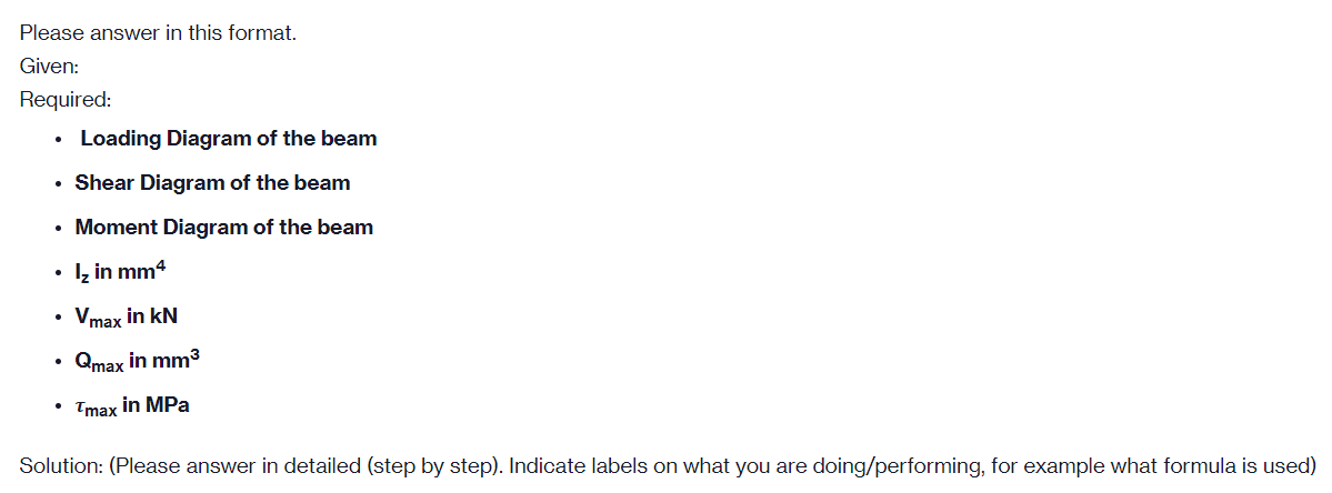 Please answer in this format.
Given:
Required:
Loading Diagram of the beam
• Shear Diagram of the beam
• Moment Diagram of the beam
• į in mm4
Vmax in kN
Qmax in mm3
• Tmax in MPa
Solution: (Please answer in detailed (step by step). Indicate labels on what you are doing/performing, for example what formula is used)
