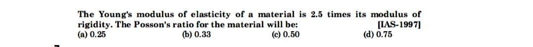 The Young's modulus of elasticity of a material is 2.5 times its modulus of
rigidity. The Posson's ratio for the material will be:
(c) 0.50
[IAS-1997]
(a) 0.25
(b) 0.33
(d) 0.75