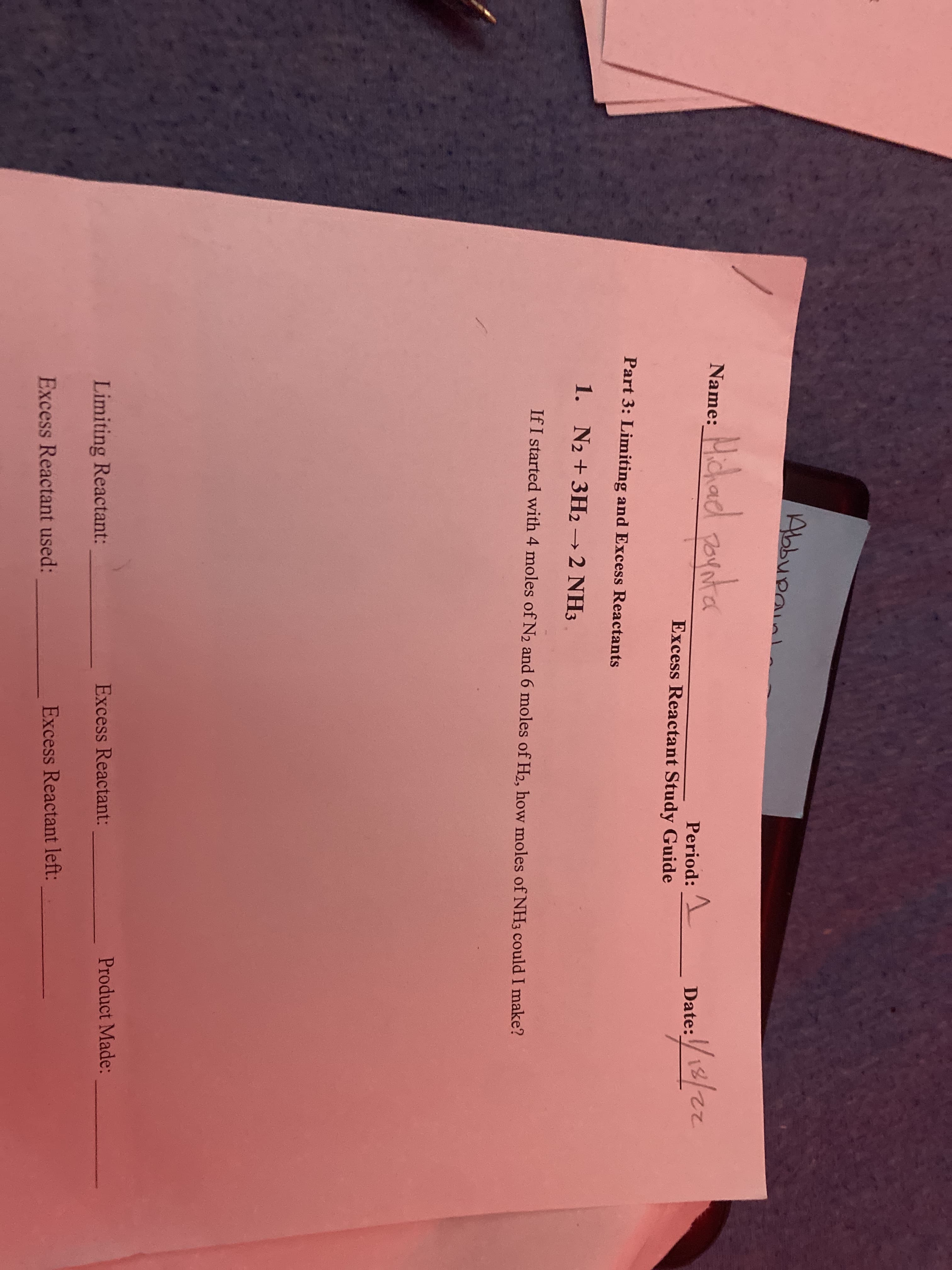 Abbupainl
Name: Hchad pornta
Period:
Date:
Excess Reactant Study Guide
Part 3: Limiting and Excess Reactants
1. N2 +3H22 NH3
->
If I started with 4 moles of N2 and 6 moles of H2, how moles of NH3 could I make?
Product Made:
Excess Reactant:
Limiting Reactant:
Excess Reactant left:
Excess Reactant used:
