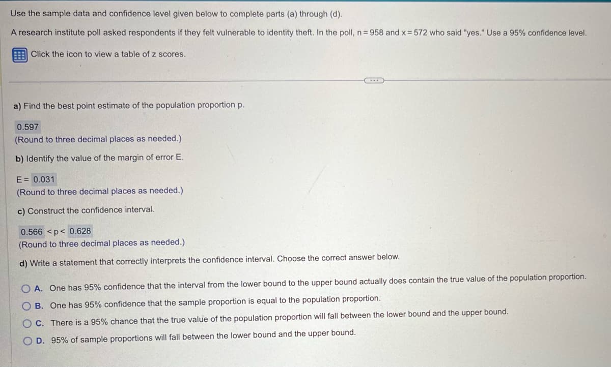 Use the sample data and confidence level given below to complete parts (a) through (d).
A research institute poll asked respondents if they felt vulnerable to identity theft. In the poll, n = 958 and x = 572 who said "yes." Use a 95% confidence level.
Click the icon to view a table of z scores.
a) Find the best point estimate of the population proportion p.
0.597
(Round to three decimal places as needed.)
b) Identify the value of the margin of error E.
E=0.031
(Round to three decimal places as needed.)
c) Construct the confidence interval.
0.566 <p< 0.628
(Round to three decimal places as needed.)
d) Write a statement that correctly interprets the confidence interval. Choose the correct answer below.
OA. One has 95% confidence that the interval from the lower bound to the upper bound actually does contain the true value of the population proportion.
OB. One has 95% confidence that the sample proportion is equal to the population proportion.
OC. There is a 95% chance that the true value of the population proportion will fall between the lower bound and the upper bound.
OD. 95% of sample proportions will fall between the lower bound and the upper bound.