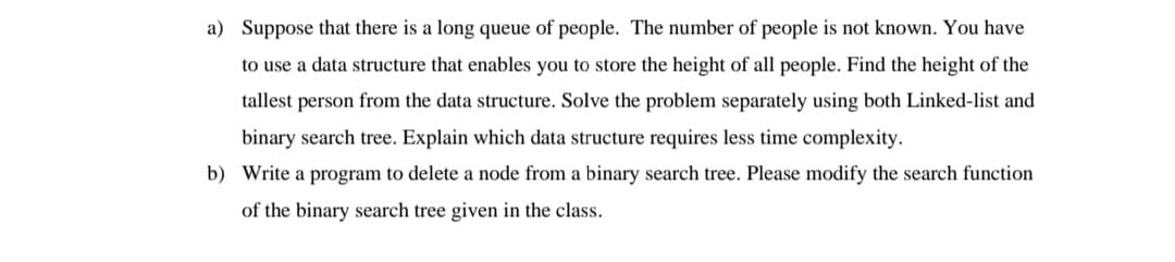 a) Suppose that there is a long queue of people. The number of people is not known. You have
to use a data structure that enables you to store the height of all people. Find the height of the
tallest person from the data structure. Solve the problem separately using both Linked-list and
binary search tree. Explain which data structure requires less time complexity.
b) Write a program to delete a node from a binary search tree. Please modify the search function
of the binary search tree given in the class.
