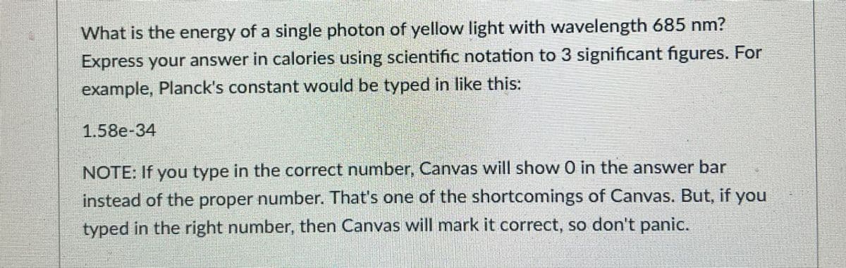 What is the energy of a single photon of yellow light with wavelength 685 nm?
Express your answer in calories using scientific notation to 3 significant figures. For
example, Planck's constant would be typed in like this:
1.58e-34
NOTE: If you type in the correct number, Canvas will show 0 in the answer bar
instead of the proper number. That's one of the shortcomings of Canvas. But, if you
typed in the right number, then Canvas will mark it correct, so don't panic.