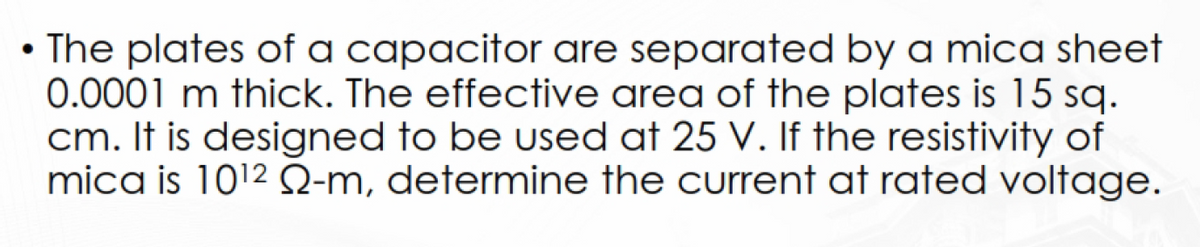 • The plates of a capacitor are separated by a mica sheet
0.0001 m thick. The effective area of the plates is 15 sq.
cm. It is designed to be used at 25 V. If the resistivity of
mica is 10¹2 22-m, determine the current at rated voltage.