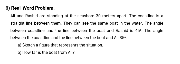 6) Real-Word Problem.
Ali and Rashid are standing at the seashore 30 meters apart. The coastline is a
straight line between them. They can see the same boat in the water. The angle
between coastline and the line between the boat and Rashid is 45°. The angle
between the coastline and the line between the boat and Ali 35°.
a) Sketch a figure that represents the situation.
b) How far is the boat from Ali?
