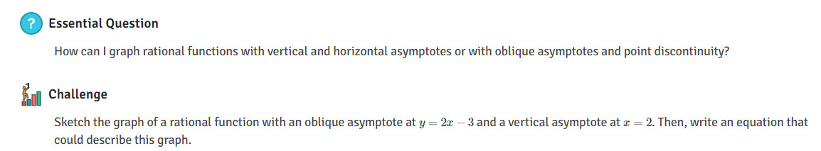 ? Essential Question
How can I graph rational functions with vertical and horizontal asymptotes or with oblique asymptotes and point discontinuity?
Challenge
Sketch the graph of a rational function with an oblique asymptote at y = 2x – 3 and a vertical asymptote at æ= 2. Then, write an equation that
could describe this graph.
