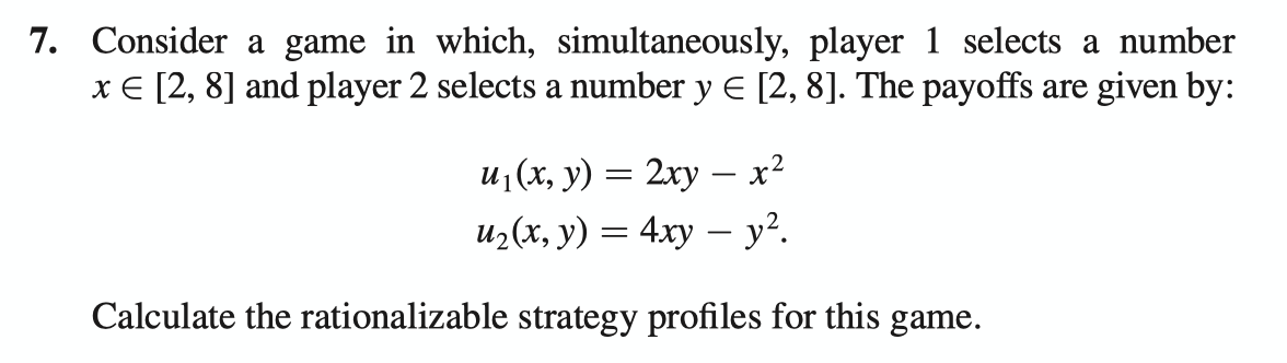 Consider a game in which, simultaneously, player 1 selects a number
x € [2, 8] and player 2 selects a number y E [2, 8]. The payoffs are given by:
и, (х, у) — 2ху — х?
из(х, у) — 4ху — у?.
Calculate the rationalizable strategy profiles for this game.
