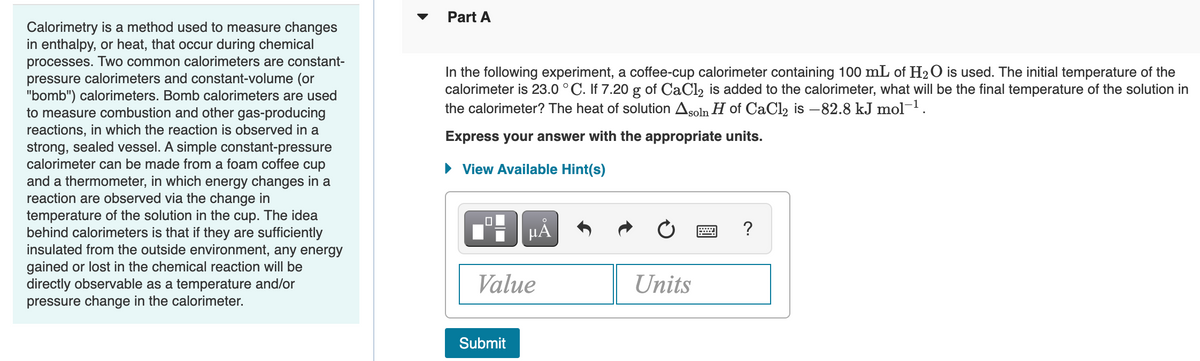 Part A
Calorimetry is a method used to measure changes
in enthalpy, or heat, that occur during chemical
processes. Two common calorimeters are constant-
pressure calorimeters and constant-volume (or
"bomb") calorimeters. Bomb calorimeters are used
to measure combustion and other gas-producing
reactions, in which the reaction is observed in a
strong, sealed vessel. A simple constant-pressure
calorimeter can be made from a foam coffee cup
and a thermometer, in which energy changes in a
reaction are observed via the change in
temperature of the solution in the cup. The idea
behind calorimeters is that if they are sufficiently
insulated from the outside environment, any energy
gained or lost in the chemical reaction will be
directly observable as a temperature and/or
pressure change in the calorimeter.
In the following experiment, a coffee-cup calorimeter containing 100 mL of H2O is used. The initial temperature of the
calorimeter is 23.0 °C. If 7.20 g of CaCl2 is added to the calorimeter, what will be the final temperature of the solution in
the calorimeter? The heat of solution Asoln H of CaCl2 is –82.8 kJ mol-1.
Express your answer with the appropriate units.
• View Available Hint(s)
HẢ
?
Value
Units
Submit
