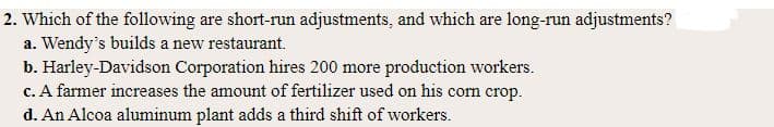 2. Which of the following are short-run adjustments, and which are long-run adjustments?
a. Wendy's builds a new restaurant.
b. Harley-Davidson Corporation hires 200 more production workers.
c. A farmer increases the amount of fertilizer used on his corn crop.
d. An Alcoa aluminum plant adds a third shift of workers.
