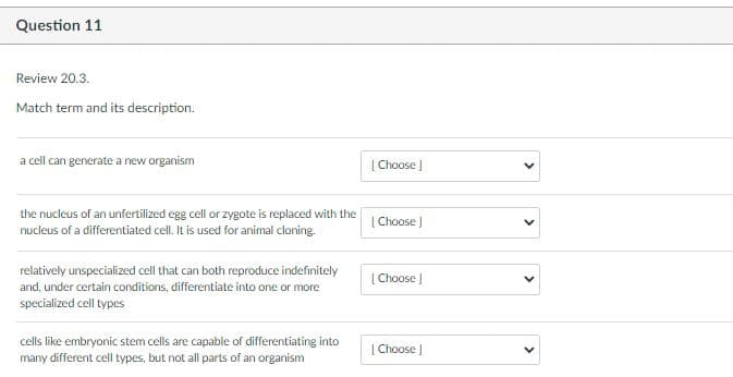 Question 11
Review 20.3.
Match term and its description.
a cell can generate a new organism
| Choose )
the nucleus of an unfertilized egg cell or zygote is replaced with the
nucleus of a differentiated cell. It is used for animal cloning.
| Choose )
relatively unspecialized cell that can both reproduce indefinitely
| Choose |
and, under certain conditions, differentiate into one or more
specialized cell types
cells like embryonic stem cells are capable of differentiating into
| Choose |
many different cell types, but not all parts of an organism
>
>
