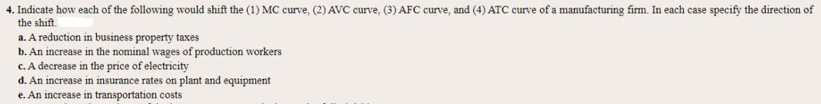 4. Indicate how each of the following would shift the (1) MC curve, (2) AVC curve, (3) AFC curve, and (4) ATC curve of a manufacturing firm. In each case specify the direction of
the shift.
a. A reduction in business property taxes
b. An increase in the nominal wages of production workers
c. A decrease in the price of electricity
d. An increase in insurance rates on plant and equipment
e. An increase in transportation costs
