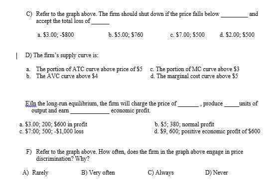 C) Refer to the graph above. The firm should shut down if the price falls below
accept the total loss of
and
a. $3.00; -$800
b. $5.00; $760
c. $7.00; $500
d. $2.00; $500
| D) The firm's supply curve is:
a. The portion of ATC curve above price of $5 c. The portion of MC curve above $3
b. The AVC curve above $4
d. The marginal cost curve above $5
EIn the long-run equilibrium, the fim will charge the price of_
output and ean
- produce
units of
economic profit.
a. $3.00; 200; $600 in profit
c. $7:00; 500; -$1,000o loss
b. $5; 380; normal profit
d. $9, 600; positive economic profit of $600
F) Refer to the graph above. How often, does the firm in the graph above engage in price
discrimination? Why?
A) Rarely
B) Very often
C) Always
D) Never
