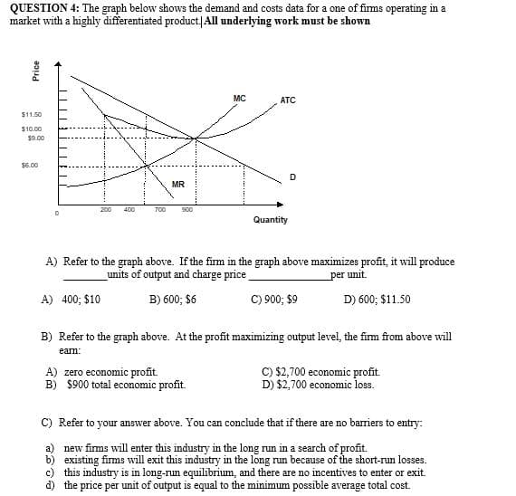 QUESTION 4: The graph below shows the demand and costs data for a one of firms operating in a
market with a highly differentiated product/All underlying work must be shown
MC
ATC
$11.50
$10.00
$9.00
$6.00
D
MR
200
400
700
s00
Quantity
A) Refer to the graph above. If the firm in the graph above maximizes profit, it will produce
units of output and charge price
per unit.
A) 400; $10
B) 600; $6
C) 900; $9
D) 600; $11.50
B) Refer to the graph above. At the profit maximizing output level, the firm from above will
earn:
A) zero economic profit.
B) $900 total economic profit.
C) $2,700 economic profit.
D) $2,700 economic loss.
C) Refer to your answer above. You can conclude that if there are no barriers to entry:
a) new fims will enter this industry in the long run in a search of profit.
b) existing firms will exit this industry in the long run because of the short-run losses.
c) this industry is in long-run equilibrium, and there are no incentives to enter or exit.
d) the price per unit of output is equal to the minimum possible average total cost.
Price
