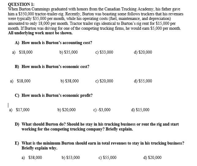 QUESTION 1:
When Burton Cummings graduated with honors from the Canadian Trucking Academy, his father gave
him a $350,000 tractor-trailer-rig. Recently, Burton was boasting some follows truckers that his revenues
were typically $35,000 per month, while his operating costs (fuel, maintenance, and depreciation)
amounted to only 18,000 per month. Tractor trailer rigs identical to Burton's rig rent for $15,000 per
month. If Burton was driving for one of the competing trucking firms, he would earn $5,000 per month.
All underlying work must be shown.
A) How much is Burton's accounting cost?
a) $18,000
b) $35,000
c) $33,000
d) $20,000
B) How much is Burton's economic cost?
a) $18,000
b) $38,000
c) $20,000
d) $55,000
C) How much is Burton's economic profit?
a) $17,000
b) $20,000
c) -$3,000
d) $15,000
D) What should Burton do? Should he stay in his trucking business or rent the rig and start
working for the competing trucking company? Briefly explain.
E) What is the minimum Burton should earn in total revenues to stay in his trucking business?
Briefly explain why.
a) $38,000
b) $53,000
c) $55,000
d) $20,000
