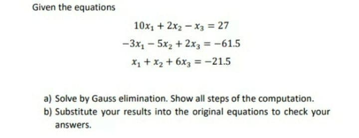 Given the equations
10x1 + 2x2 -x3 = 27
-3x1 - 5x2 + 2x3 = -61.5
%3D
X1 + x2 + 6x3 = -21.5
a) Solve by Gauss elimination. Show all steps of the computation.
b) Substitute your results into the original equations to check your
answers.
