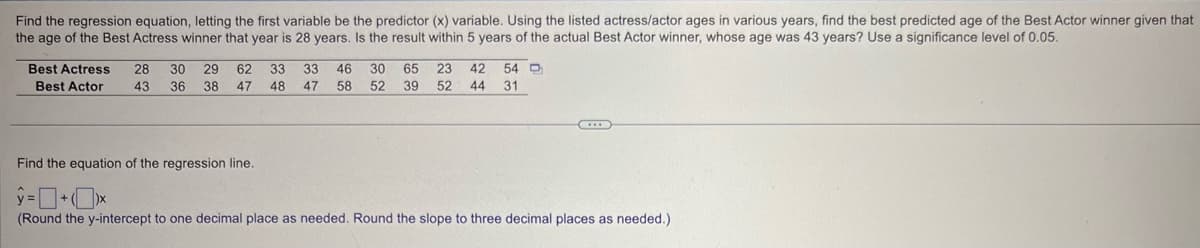 Find the regression equation, letting the first variable be the predictor (x) variable. Using the listed actress/actor ages in various years, find the best predicted age of the Best Actor winner given that
the age of the Best Actress winner that year is 28 years. Is the result within 5 years of the actual Best Actor winner, whose age was 43 years? Use a significance level of 0.05.
Best Actress 28 30 29 62 33
33
46 30 65 23 42 54
Best Actor
43
36
38 47
48
47
58
52 39 52 44 31
Find the equation of the regression line.
=
(Round the y-intercept to one decimal place as needed. Round the slope to three decimal places as needed.)