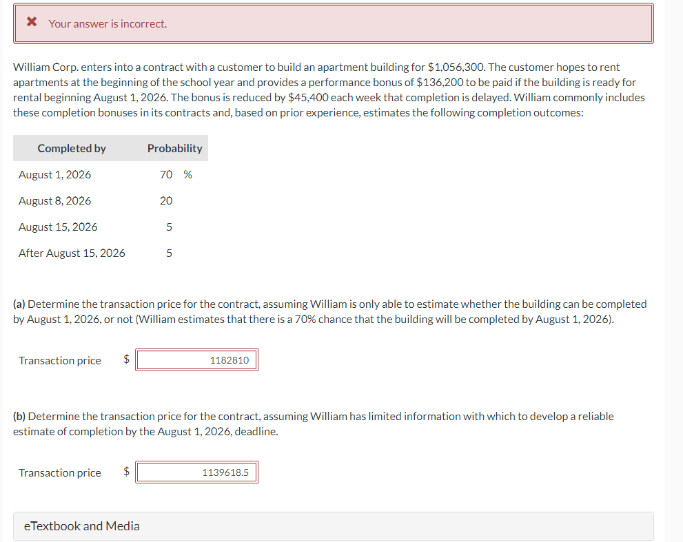 * Your answer is incorrect.
William Corp. enters into a contract with a customer to build an apartment building for $1,056,300. The customer hopes to rent
apartments at the beginning of the school year and provides a performance bonus of $136,200 to be paid if the building is ready for
rental beginning August 1, 2026. The bonus is reduced by $45,400 each week that completion is delayed. William commonly includes
these completion bonuses in its contracts and, based on prior experience, estimates the following completion outcomes:
Completed by
August 1, 2026
August 8, 2026
August 15, 2026
After August 15, 2026
Transaction price $
Probability
Transaction price $
70 %
eTextbook and Media
20
(a) Determine the transaction price for the contract, assuming William is only able to estimate whether the building can be completed
by August 1, 2026, or not (William estimates that there is a 70% chance that the building will be completed by August 1, 2026).
5
5
(b) Determine the transaction price for the contract, assuming William has limited information with which to develop a reliable
estimate of completion by the August 1, 2026, deadline.
1182810
1139618.5