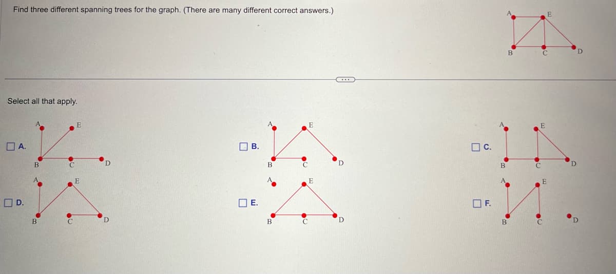 Find three different spanning trees for the graph. (There are many different correct answers.)
Select all that apply.
A.
D.
B
C
E
E
D
D
B.
E.
B
C
D
C.
F.
B
B
с
E
C
E
D
D