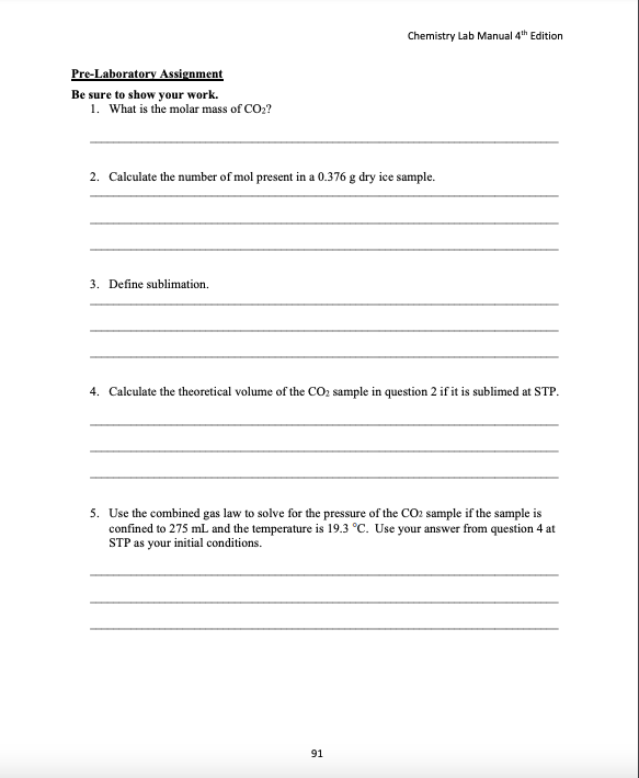 Chemistry Lab Manual 4th Edition
Pre-Laboratory Assignment
Be sure to show your work.
1. What is the molar mass of CO2?
2. Calculate the number of mol present in a 0.376 g dry ice sample.
3. Define sublimation.
4. Calculate the theoretical volume of the CO2 sample in question 2 if it is sublimed at STP.
5. Use the combined gas law to solve for the pressure of the CO2 sample if the sample is
confined to 275 mL and the temperature is 19.3 °C. Use your answer from question 4 at
STP as your initial conditions.
91
