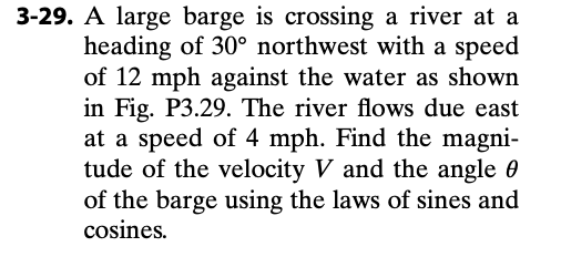 3-29. A large barge is crossing a river at a
heading of 30° northwest with a speed
of 12 mph against the water as shown
in Fig. P3.29. The river flows due east
at a speed of 4 mph. Find the magni-
tude of the velocity V and the angle 0
of the barge using the laws of sines and
cosines.
