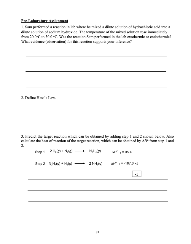 Pre-Laboratory Assignment
1. Sam performed a reaction in lab where he mixed a dilute solution of hydrochloric acid into a
dilute solution of sodium hydroxide. The temperature of the mixed solution rose immediately
from 20.0°C to 30.0 °C. Was the reaction Sam performed in the lab exothermic or endothermic?
What evidence (observation) for this reaction supports your inference?
2. Define Hess's Law.
3. Predict the target reaction which can be obtained by adding step 1 and 2 shown below. Also
calculate the heat of reaction of the target reaction, which can be obtained by AH" from step 1 and
2.
Step 1 2 Hy(g) + N>(g)
N,H,(g)
AH = 95.4
Step 2 NgH,(g) + Ha(g)
2 NH3(g)
AH"
=-187.6 kJ
kJ
81
