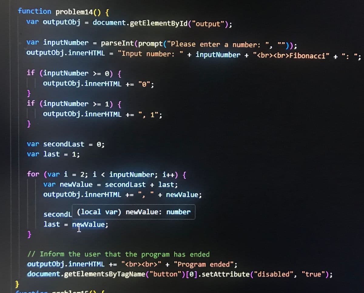 function problem14() {
var outputObj = document.getElementById("output");
var inputNumber
parseInt(prompt ("Please enter a number:
聲響
""));
outputObj.innerHTML = "Input number:
"Input number: " + inputNumber + "<br><br>Fibonacci" +
if (inputNumber >= 0) {
}
outputObj.innerHTML += "0";
if (inputNumber >= 1) {
}
outputObj.innerHTML += "¸ 1";
var secondLast = 0;
var last = 1;
for (var i = 2; i < inputNumber; i++) {
var newValue
=
second Last + last;
outputObj.innerHTML +=
+ newValue;
secondL (local var) newValue: number
last = newValue;
}
}
// Inform the user that the program has ended
outputObj.innerHTML += "<br><br>" + "Program ended";
document.getElementsByTagName("button")[0].setAttribute("disabled", "true");