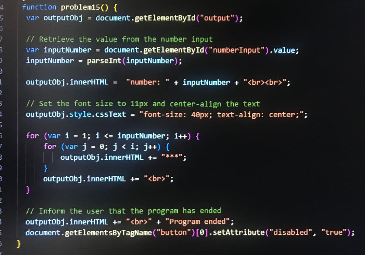 4
function problem15() {
5
var outputObj = document.getElementById("output");
6
7
// Retrieve the value from the number input
3
9
1
2
3
+
5
7
3
9
9
var inputNumber = document.getElementById("numberInput").value;
inputNumber = parseInt(inputNumber);
outputObj.innerHTML = "number: " + inputNumber + "<br><br>";
// Set the font size to 11px and center-align the text
outputObj.style.cssText = "font-size: 40px; text-align: center;";
for (var i = 1; i <= inputNumber; i++) {
for (var j = 0; j < i; j++) {
|| outputObj.innerHTML += "****
}
outputObj.innerHTML += "<br>";
L
}
5
}
// Inform the user that the program has ended
outputObj.innerHTML += "<br>" + "Program ended";
document.getElementsByTagName("button")[0].setAttribute("disabled", "true");