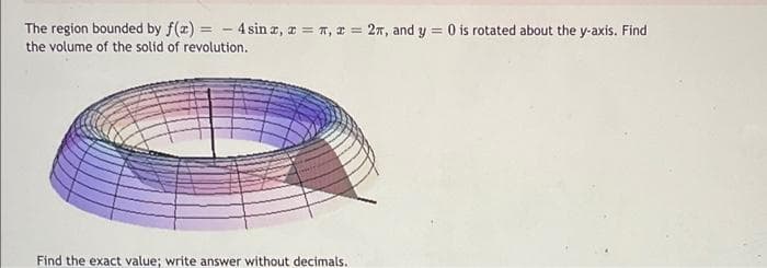 The region bounded by f(x) = -4 sinx, x =,= 2, and y = 0 is rotated about the y-axis. Find
the volume of the solid of revolution.
Find the exact value; write answer without decimals.