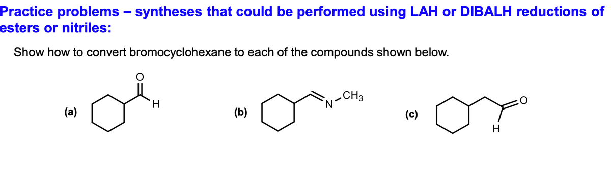 Practice problems – syntheses that could be performed using LAH or DIBALH reductions of
esters or nitriles:
Show how to convert bromocyclohexane to each of the compounds shown below.
(a)
H
(b)
CH3
(c)
H