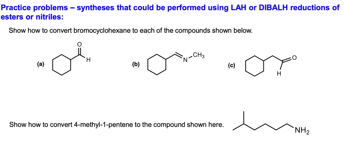 Practice problems - syntheses that could be performed using LAH or DIBALH reductions of
esters or nitriles:
Show how to convert bromocyclohexane to each of the compounds shown below.
(a)
H
(b)
N
CH3
Show how to convert 4-methyl-1-pentene to the compound shown here.
(c)
H
NH₂