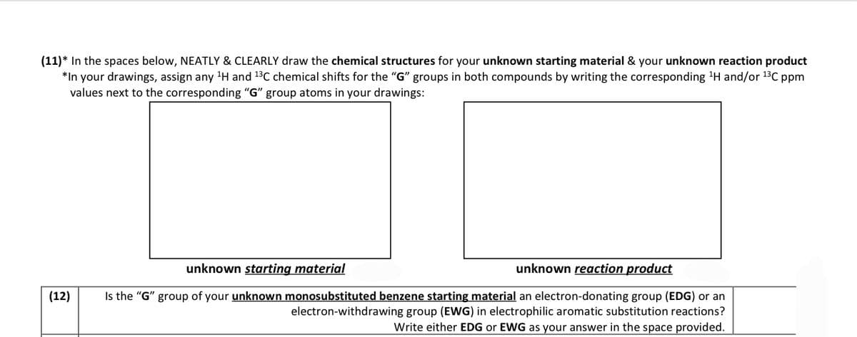 (11)* In the spaces below, NEATLY & CLEARLY draw the chemical structures for your unknown starting material & your unknown reaction product
*In your drawings, assign any ¹H and ¹3C chemical shifts for the "G" groups in both compounds by writing the corresponding ¹H and/or ¹³℃ ppm
values next to the corresponding "G" group atoms in your drawings:
(12)
unknown starting material
unknown reaction product
Is the "G" group of your unknown monosubstituted benzene starting material an electron-donating group (EDG) or an
electron-withdrawing group (EWG) in electrophilic aromatic substitution reactions?
Write either EDG or EWG as your answer in the space provided.