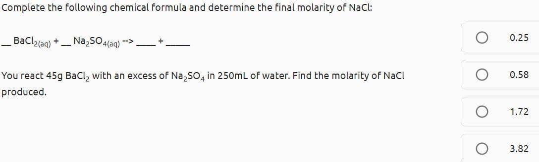 Complete the following chemical formula and determine the final molarity of NaCl:
Bacl2(ag) +
Na SO4(aq)
0.25
You react 45g BaCl, with an excess of Na,So, in 250mL of water. Find the molarity of Nacl
0.58
produced.
1.72
3.82
