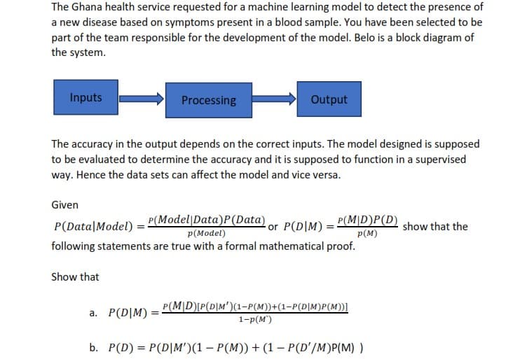 The Ghana health service requested for a machine learning model to detect the presence of
a new disease based on symptoms present in a blood sample. You have been selected to be
part of the team responsible for the development of the model. Belo is a block diagram of
the system.
Inputs
Processing
Output
The accuracy in the output depends on the correct inputs. The model designed is supposed
to be evaluated to determine the accuracy and it is supposed to function in a supervised
way. Hence the data sets can affect the model and vice versa.
Given
P(Model|Data)P(Data)
P(Model)
following statements are true with a formal mathematical proof.
or P(D|M) = P(M|D)P(D)
p(M)
P(Data|Model)
show that the
Show that
P(M|D)P(D|M')(1-P(M))+(1-P(D|M)P(M))]
a. P(D|M)
1-р(м)
b. P(D) = P(D|M')(1 – P(M)) + (1 – P(D'/M)P(M) )
