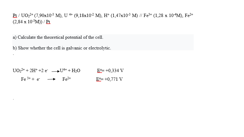 Pt / UO22+ (7,90x10-3 M), U 4+ (9,18x10-2 M), H* (1,47x10-3 M) // Fe* (1,28 x 10-M), Fe*
(2,84 x 10-3M)) / Rt
a) Calculate the theoretical potential of the cell.
b) Show whether the cell is galvanic or electrolytic.
UO2+ + 2H+ +2 e-
U++ HO
E= +0,334 V
Fe 3+ + e
Fe+
E= +0,771 V
