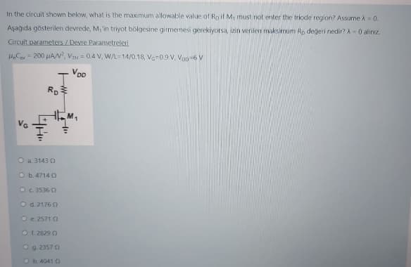 In the circuit shown below, what is the maximum allowable value of Ro if M, must not enter the friode region? Assume A= 0.
Aşağıda gösterilen devrede, M, in triyot bölgesine girmemesi gerekiyorsa, izin verilen maksimum Rp değeri nedir? A= 0 alinız.
Circuit parameters / Devre Parametreleri
H,Ca = 200 uAN, VH = 0.4 V, W/L=14/0.18, VG=0.9 V, Vop=6 V
VDD
VG
O a. 3143 O
O b.4714 O
OG 3536 O
O d. 2176 0
O e 2571 0
O f. 2829 O
O g. 2357 0
O h. 4041 O
