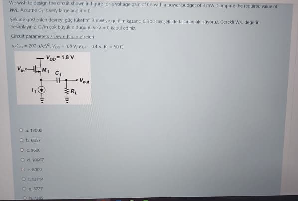 We wish to design the circuit shown in figure for a voltage gain of 0.8 with a power budget of 3 mW. Compute the required value of
W/L. Assume C is very large and A = 0.
Şekilde gösterilen devreyi güç tüketimi 3 mw ve gerilim kazancı 0.8 olacak şekilde tasarlamak istiyoruz. Gerekli W/L değerini
hesaplayınız. C'in çok büyük olduğunu ve A = 0 kabul ediniz.
Circuit parameters /Devre Parametreleri
HnCar = 200 HAw, Voo = 1.8 V, VIN = 04 V, R = 50 0
Vop = 1.8 V
J.
VinaHEM,
C,
Vout
O a. 12000
O b. 6857
OC 9600
O d. 10667
O e. 8000
O 1. 13714
O g. 8727
Oh.7385
HI

